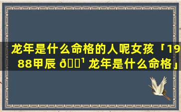 龙年是什么命格的人呢女孩「1988甲辰 🌹 龙年是什么命格」